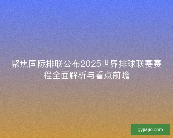 聚焦国际排联公布2025世界排球联赛赛程全面解析与看点前瞻