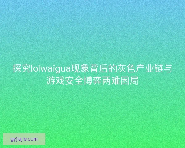 探究lolwaigua现象背后的灰色产业链与游戏安全博弈两难困局