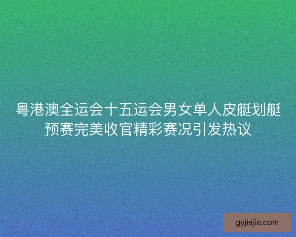 粤港澳全运会十五运会男女单人皮艇划艇预赛完美收官精彩赛况引发热议