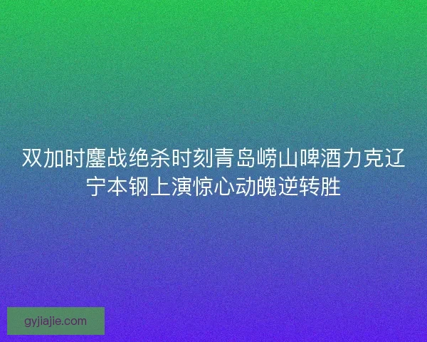 双加时鏖战绝杀时刻青岛崂山啤酒力克辽宁本钢上演惊心动魄逆转胜